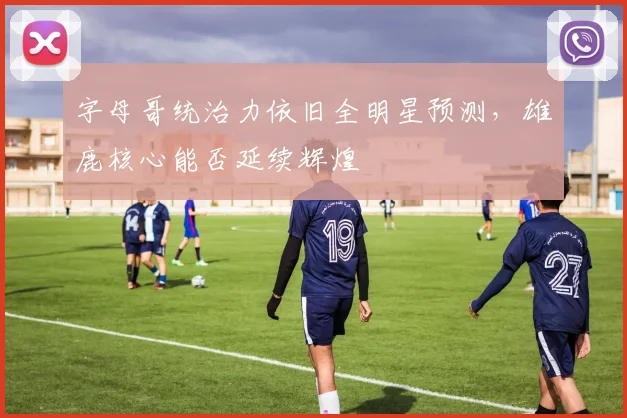 字母哥统治力依旧全明星预测，雄鹿核心能否延续辉煌