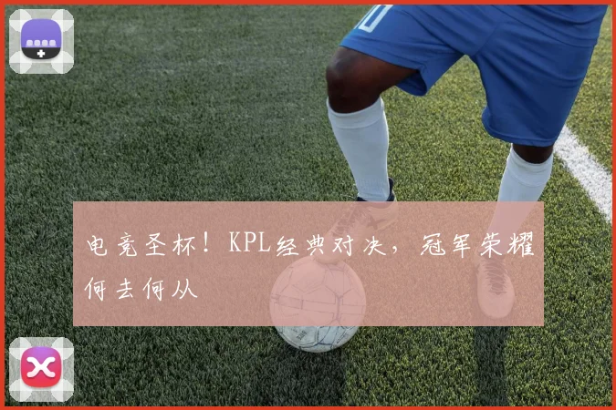 电竞圣杯！KPL经典对决，冠军荣耀何去何从