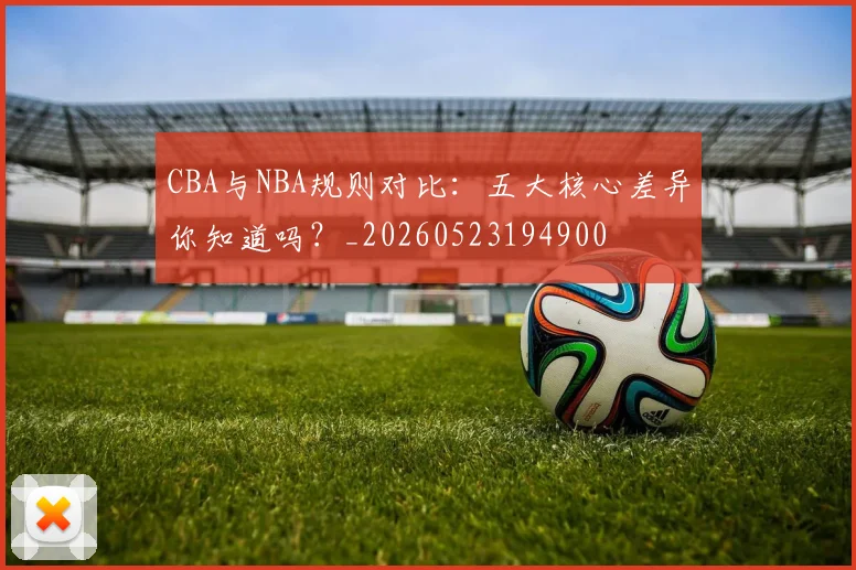 CBA与NBA规则对比:五大核心差异你知道吗?_20260523194900