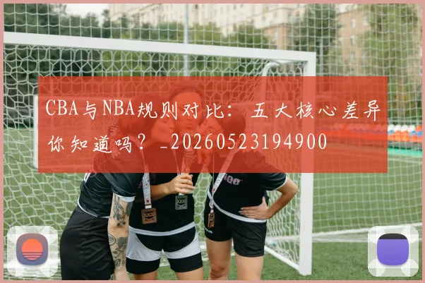 CBA与NBA规则对比：五大核心差异你知道吗？_20260523194900