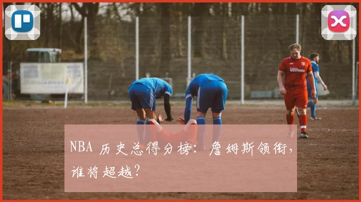 NBA 历史总得分榜：詹姆斯领衔，谁将超越？