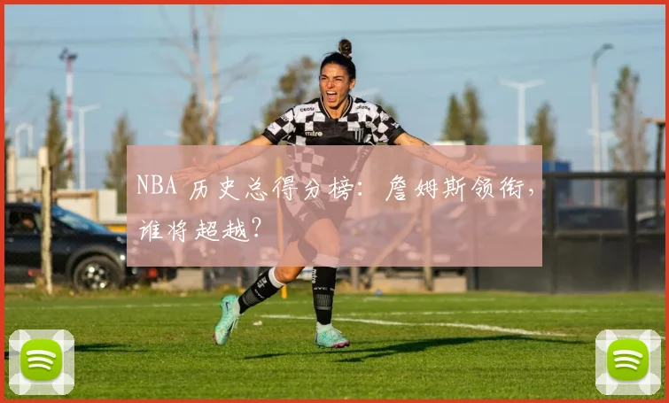 NBA 历史总得分榜：詹姆斯领衔，谁将超越？