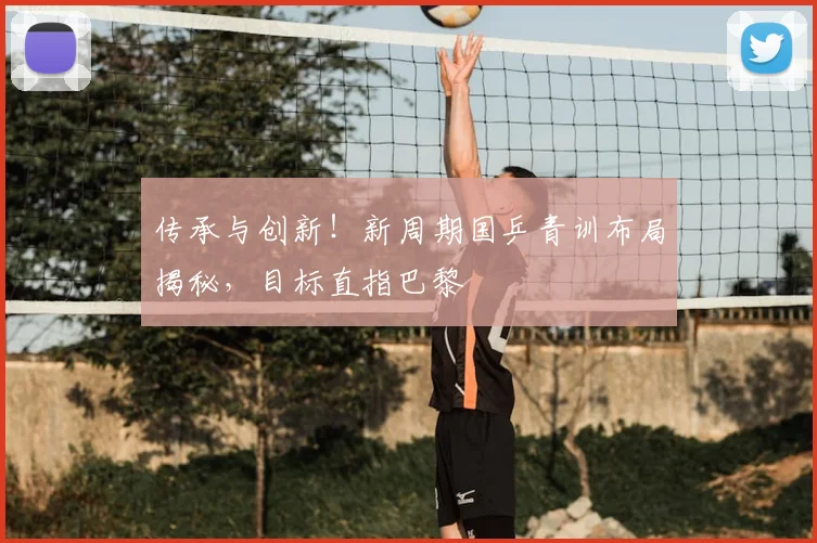 传承与创新！新周期国乒青训布局揭秘，目标直指巴黎